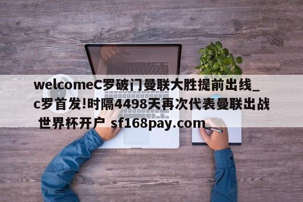 welcomeC罗破门曼联大胜提前出线_c罗首发!时隔4498天再次代表曼联出战 世界杯开户 sf168pay.com