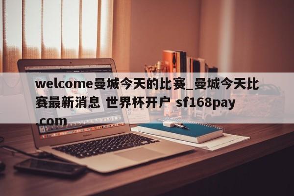 welcome曼城今天的比赛_曼城今天比赛最新消息 世界杯开户 sf168pay.com