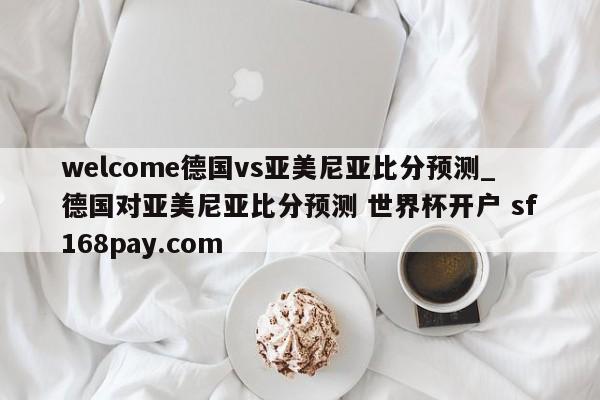 welcome德国vs亚美尼亚比分预测_德国对亚美尼亚比分预测 世界杯开户 sf168pay.com