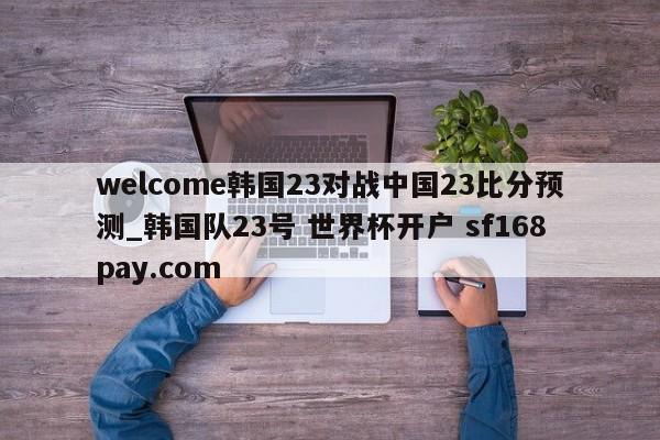 welcome韩国23对战中国23比分预测_韩国队23号 世界杯开户 sf168pay.com