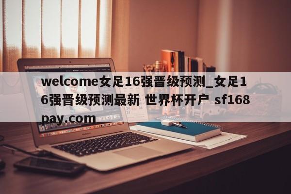 welcome女足16强晋级预测_女足16强晋级预测最新 世界杯开户 sf168pay.com