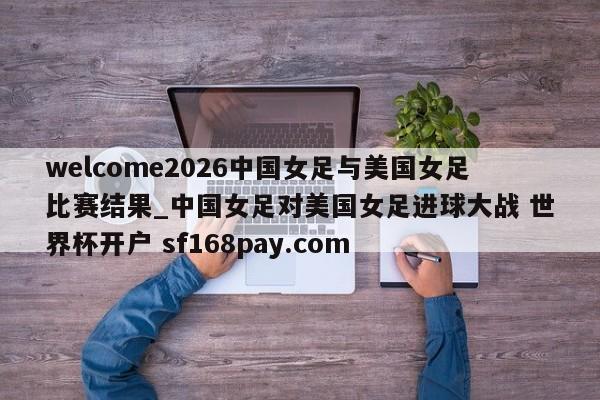 welcome2026中国女足与美国女足比赛结果_中国女足对美国女足进球大战 世界杯开户 sf168pay.com
