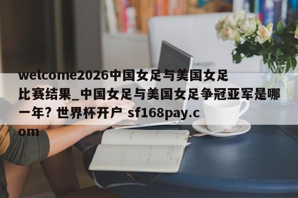 welcome2026中国女足与美国女足比赛结果_中国女足与美国女足争冠亚军是哪一年? 世界杯开户 sf168pay.com