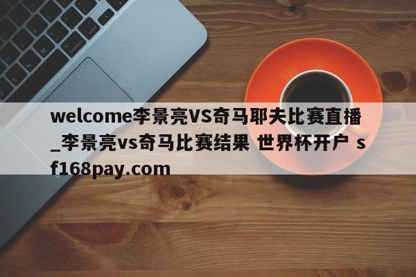 welcome李景亮VS奇马耶夫比赛直播_李景亮vs奇马比赛结果 世界杯开户 sf168pay.com