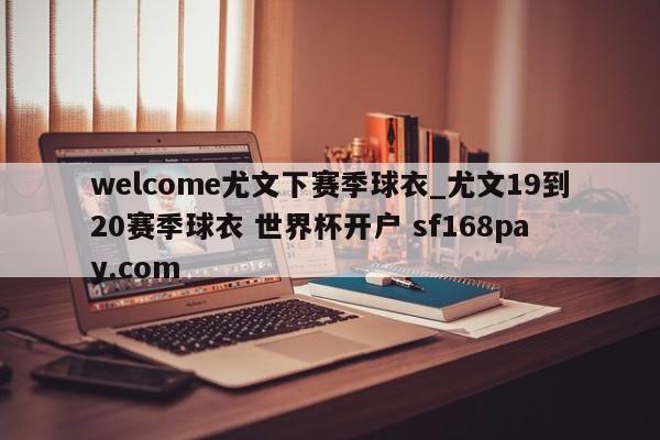 welcome尤文下赛季球衣_尤文19到20赛季球衣 世界杯开户 sf168pay.com